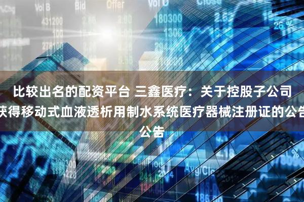比较出名的配资平台 三鑫医疗：关于控股子公司获得移动式血液透析用制水系统医疗器械注册证的公告