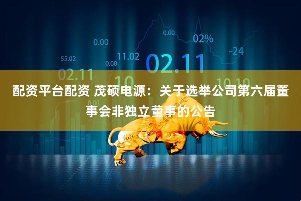 配资平台配资 茂硕电源：关于选举公司第六届董事会非独立董事的公告