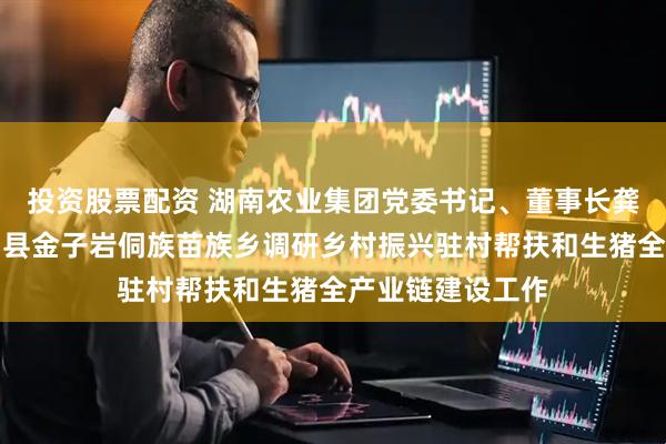 投资股票配资 湖南农业集团党委书记、董事长龚小波一行赴会同县金子岩侗族苗族乡调研乡村振兴驻村帮扶和生猪全产业链建设工作