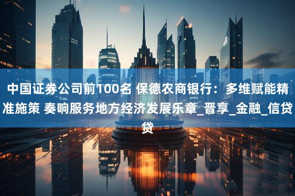中国证券公司前100名 保德农商银行：多维赋能精准施策 奏响服务地方经济发展乐章_晋享_金融_信贷