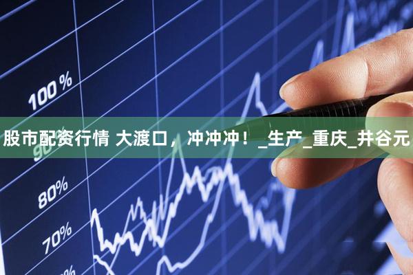 股市配资行情 大渡口，冲冲冲！_生产_重庆_井谷元