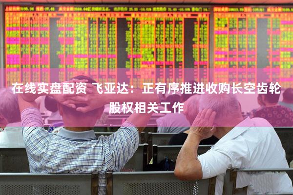 在线实盘配资 飞亚达：正有序推进收购长空齿轮股权相关工作