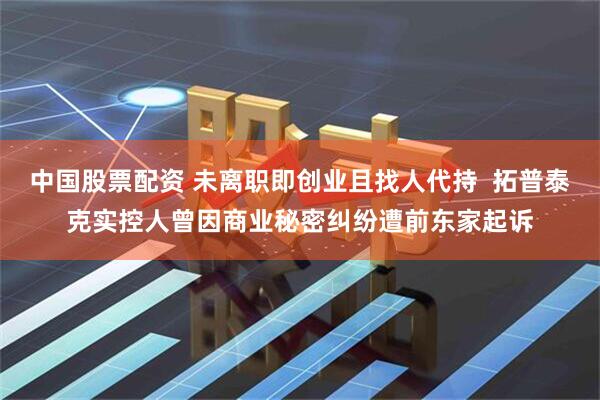 中国股票配资 未离职即创业且找人代持  拓普泰克实控人曾因商业秘密纠纷遭前东家起诉