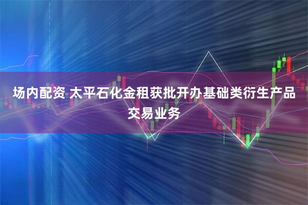 场内配资 太平石化金租获批开办基础类衍生产品交易业务