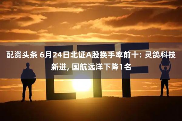 配资头条 6月24日北证A股换手率前十: 灵鸽科技新进, 国航远洋下降1名