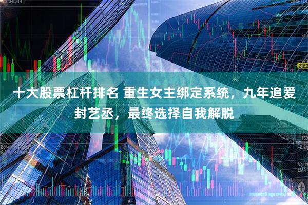 十大股票杠杆排名 重生女主绑定系统，九年追爱封艺丞，最终选择自我解脱