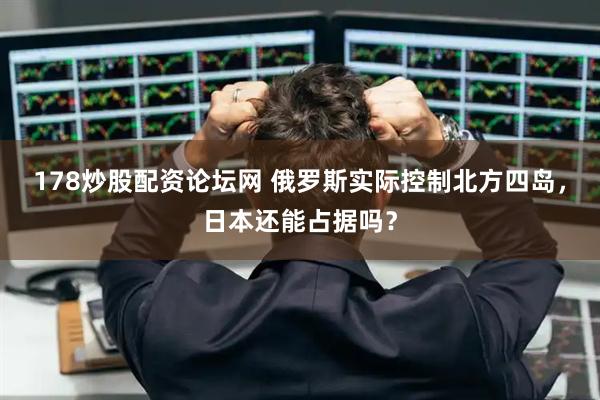 178炒股配资论坛网 俄罗斯实际控制北方四岛，日本还能占据吗？