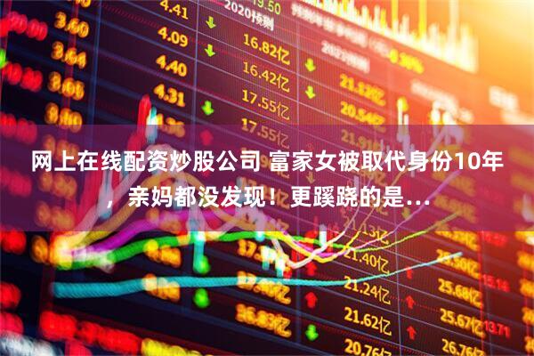网上在线配资炒股公司 富家女被取代身份10年，亲妈都没发现！更蹊跷的是…
