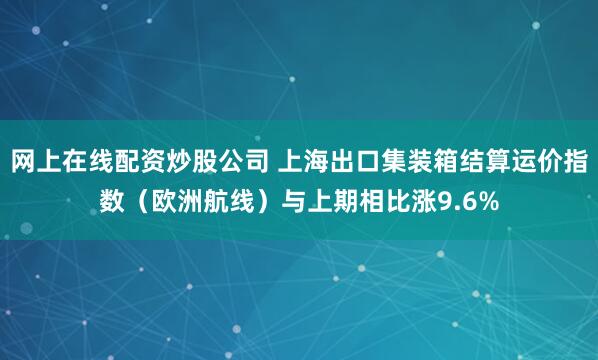 网上在线配资炒股公司 上海出口集装箱结算运价指数（欧洲航线）与上期相比涨9.6%