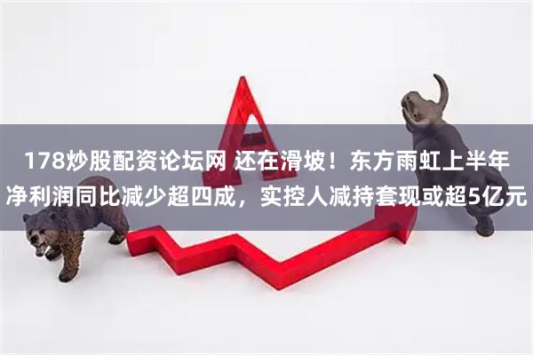 178炒股配资论坛网 还在滑坡！东方雨虹上半年净利润同比减少超四成，实控人减持套现或超5亿元