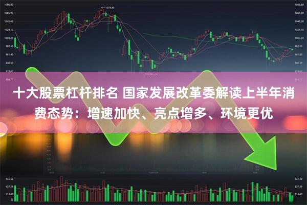 十大股票杠杆排名 国家发展改革委解读上半年消费态势：增速加快、亮点增多、环境更优