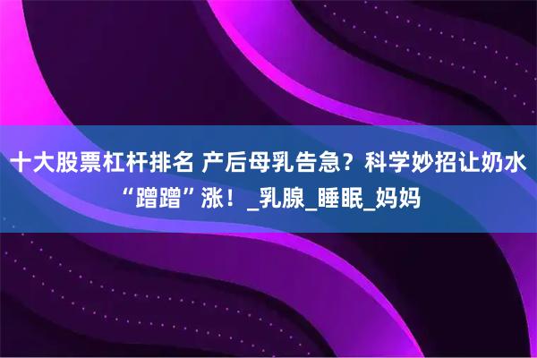 十大股票杠杆排名 产后母乳告急？科学妙招让奶水“蹭蹭”涨！_乳腺_睡眠_妈妈