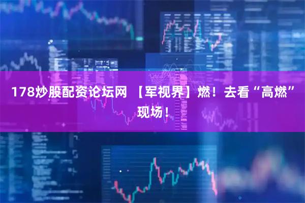 178炒股配资论坛网 【军视界】燃！去看“高燃”现场！