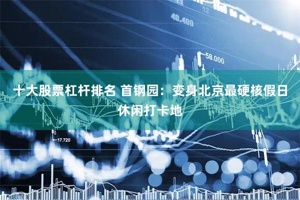 十大股票杠杆排名 首钢园：变身北京最硬核假日休闲打卡地