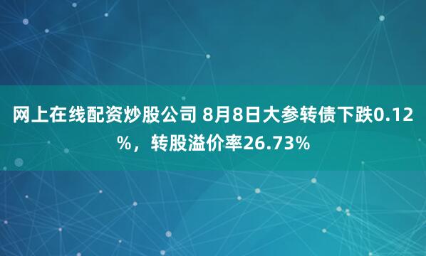 网上在线配资炒股公司 8月8日大参转债下跌0.12%，转股溢价率26.73%