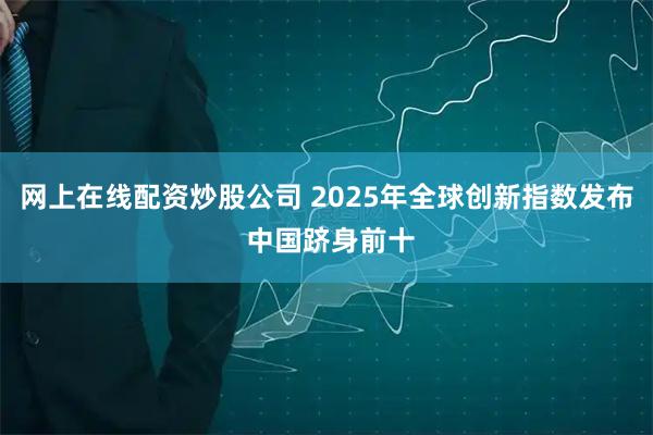 网上在线配资炒股公司 2025年全球创新指数发布 中国跻身前十