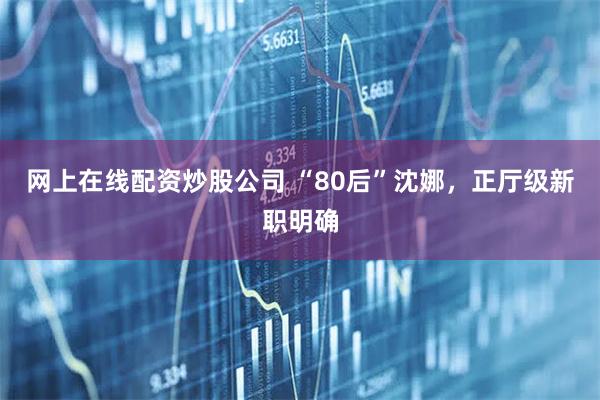 网上在线配资炒股公司 “80后”沈娜，正厅级新职明确