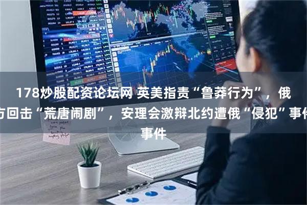 178炒股配资论坛网 英美指责“鲁莽行为”，俄方回击“荒唐闹剧”，安理会激辩北约遭俄“侵犯”事件