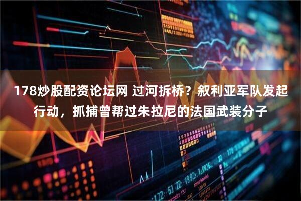 178炒股配资论坛网 过河拆桥?叙利亚军队发起行动,抓捕曾帮过朱拉尼的法国武装分子