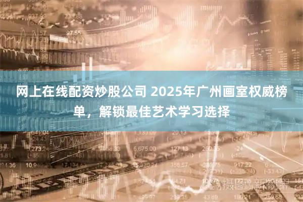网上在线配资炒股公司 2025年广州画室权威榜单，解锁最佳艺术学习选择