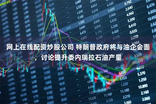 网上在线配资炒股公司 特朗普政府将与油企会面，讨论提升委内瑞拉石油产量